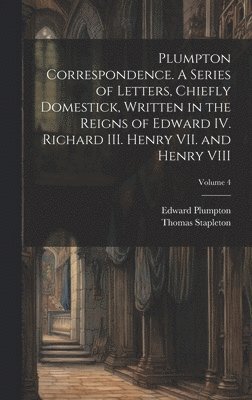 Thomas Stapleton, Edward Plumpton - Plumpton Correspondence. A Series of Letters, Chiefly Domestick, Written in the Reigns of Edward IV. Richard III. Henry VII. and Henry VIII; Volume 4, Inbunden