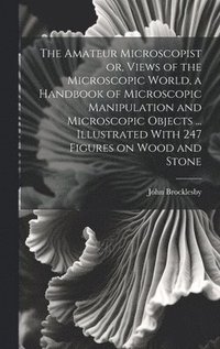 bokomslag The Amateur Microscopist or, Views of the Microscopic World, a Handbook of Microscopic Manipulation and Microscopic Objects ... Illustrated With 247 Figures on Wood and Stone