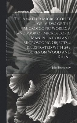 Amateur Microscopist or, Views of the Microscopic World, a Handbook of Microscopic Manipulation and Microscopic Objects ... Illustrated With 247 Figures on Wood and Stone