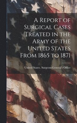 A Report of Surgical Cases Treated in the Army of the United States From 1865 to 1871 1