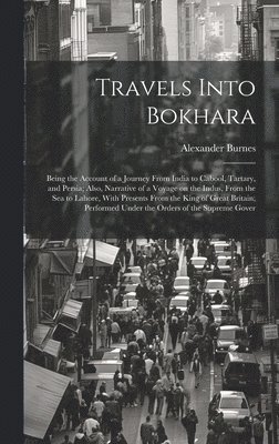 Travels Into Bokhara; Being the Account of a Journey From India to Cabool, Tartary, and Persia; Also, Narrative of a Voyage on the Indus, From the sea to Lahore, With Presents From the King of Grea... 1
