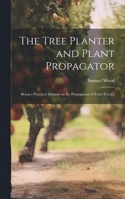 Tree Planter and Plant Propagator; Being a Practical Manual on the Propagation of Fruit Trees ..