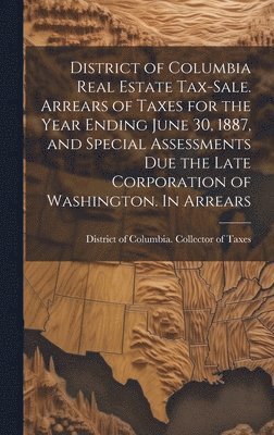 District of Columbia Real Estate Tax-sale. Arrears of Taxes for the Year Ending June 30, 1887, and Special Assessments due the Late Corporation of Washington. In Arrears 1