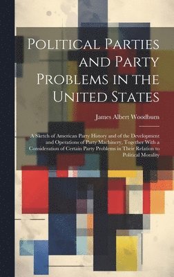 James Albert Woodburn - Political Parties and Party Problems in the United States; a Sketch of American Party History and of the Development and Operations of Party Machinery, Together With a Consideration of Certain Party Problems in Their Relation to Political Morality, Inbunden