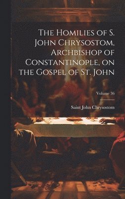 Homilies of S. John Chrysostom, Archbishop of Constantinople, on the Gospel of St. John; Volume 36
