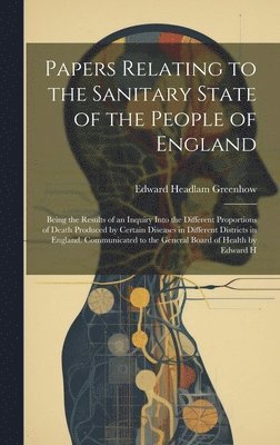 Papers Relating to the Sanitary State of the People of England; Being the Results of an Inquiry Into the Different Proportions of Death Produced by Certain Diseases in Different Districts in England. 1