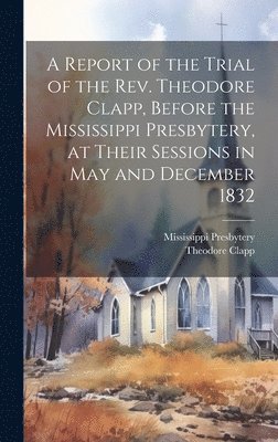 bokomslag A Report of the Trial of the Rev. Theodore Clapp, Before the Mississippi Presbytery, at Their Sessions in May and December 1832