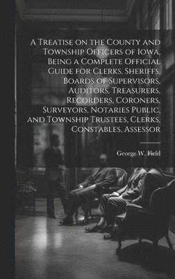 A Treatise on the County and Township Officers of Iowa, Being a Complete Official Guide for Clerks, Sheriffs, Boards of Supervisors, Auditors, Treasurers, Recorders, Coroners, Surveyors, Notaries 1