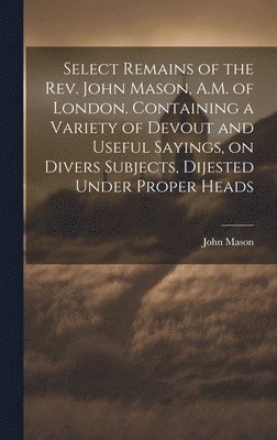 John Mason - Select Remains of the Rev. John Mason, A.M. of London. Containing a Variety of Devout and Useful Sayings, on Divers Subjects, Dijested Under Proper Heads, Inbunden. Tillgänglighet: Lägg i varukorg