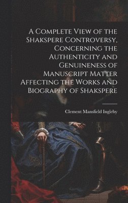 A Complete View of the Shakspere Controversy, Concerning the Authenticity and Genuineness of Manuscript Matter Affecting the Works and Biography of Shakspere 1