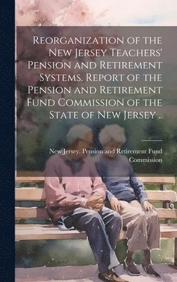 Reorganization of the New Jersey Teachers' Pension and Retirement Systems. Report of the Pension and Retirement Fund Commission of the State of New Jersey .. 1