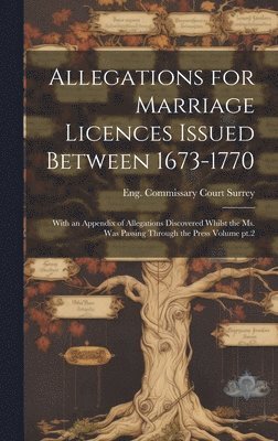 Allegations for Marriage Licences Issued Between 1673-1770; With an Appendix of Allegations Discovered Whilst the ms. was Passing Through the Press Volume pt.2 1