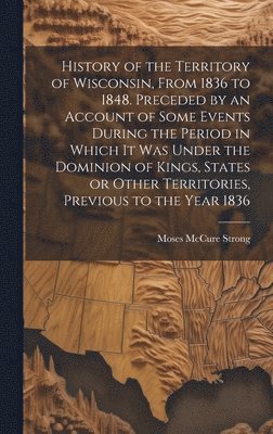 bokomslag History of the Territory of Wisconsin, From 1836 to 1848. Preceded by an Account of Some Events During the Period in Which it was Under the Dominion of Kings, States or Other Territories, Previous ...