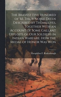 The Bravest Five Hundred of '61. Their Noble Deeds Described by Themselves, Together With an Account of Some Gallant Exploits of our Soldiers in Indian Warfare. How the Medal of Honor was Won 1