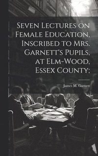 bokomslag Seven Lectures on Female Education, Inscribed to Mrs. Garnett's Pupils, at Elm-Wood, Essex County;