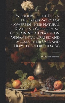 Wonders of the Flora. The Preservation of Flowers in Their Natural State and Colors. Also Containing a Treatise on Ornamental Grasses and Mosses, Their Uses, and how to Color Them, &c 1