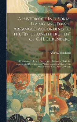 History of Infusoria, Living and Fossil. Arranged According to the "Infusionsthierchen" of C. H. Ehrenberg; Containing Coloured Engravings, Illustrative of all the Genera, and Descriptions of all the Species in That Work, With Several new Ones, to Which
