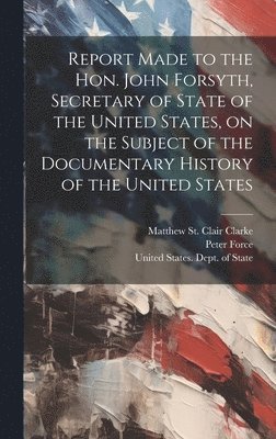 Report Made to the Hon. John Forsyth, Secretary of State of the United States, on the Subject of the Documentary History of the United States 1