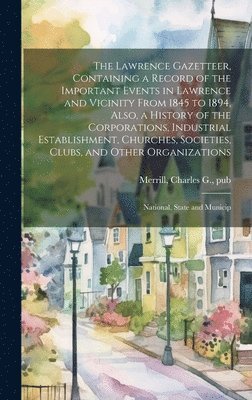 The Lawrence Gazetteer, Containing a Record of the Important Events in Lawrence and Vicinity From 1845 to 1894, Also, a History of the Corporations, Industrial Establishment, Churches, Societies, 1