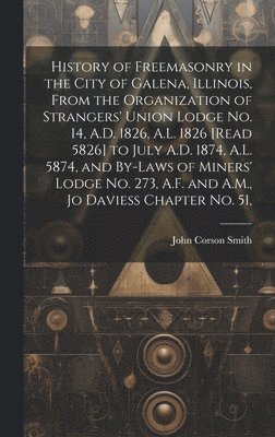 History of Freemasonry in the City of Galena, Illinois, From the Organization of Strangers' Union Lodge no. 14, A.D. 1826, A.L. 1826 [read 5826] to July A.D. 1874, A.L. 5874, and By-laws of Miners' Lodge no. 273, A.F. and A.M., Jo Daviess Chapter no. 51,