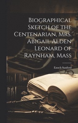 Biographical Sketch of the Centenarian, Mrs. Abigail Alden Leonard of Raynham, Mass 1