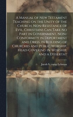 A Manual of New Testament Teaching on the Unity of the Church, Non-resistance of Evil, Christians can Take no Part in Government, Non-conformity in Deportment and Dress, in Building of Churches and 1