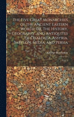 The Five Great Monarchies of the Ancient Eastern World; or, The History, Geography, and Antiquites of Chaldaea, Assyria, Babylon, Media, and Persia 1
