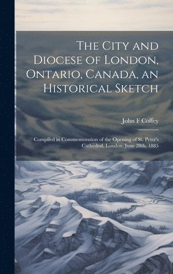 bokomslag The City and Diocese of London, Ontario, Canada, an Historical Sketch; Compiled in Commemoration of the Opening of St. Peter's Cathedral, London, June 28th, 1885