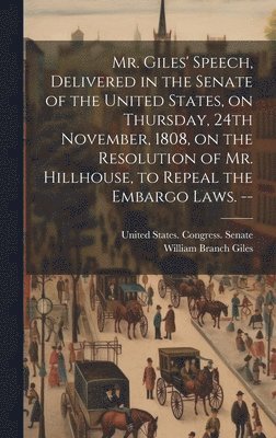 Mr. Giles' Speech, Delivered in the Senate of the United States, on Thursday, 24th November, 1808, on the Resolution of Mr. Hillhouse, to Repeal the Embargo Laws. -- 1
