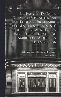 Les pauvres de Paris, drame en sept actes par MM. Edouard Brisebarre et Eugène Nus. Représenté pour la première fois, à Paris, sur le théatre de l'Ambigu-Comique, le 5 septembre 1856