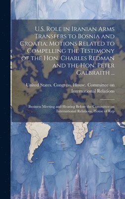 United States Congress House Commi - U.S. Role in Iranian Arms Transfers to Bosnia and Croatia; Motions Related to Compelling the Testimony of the Hon. Charles Redman and the Hon. Peter Galbraith ..., Inbunden