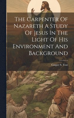 The Carpenter Of Nazareth A Study Of Jesus In The Light Of His Environment And Background 1