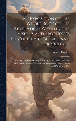 Exposition of The Whole Book of The Revelation. Wherein The Visions and Prophecies of Christ are Opened and Expounded; Shewing The Great Conquests of our Lord Jesus Christ for his Church Over all his and her Adversaries, Pagan, Arian and Papal; and The