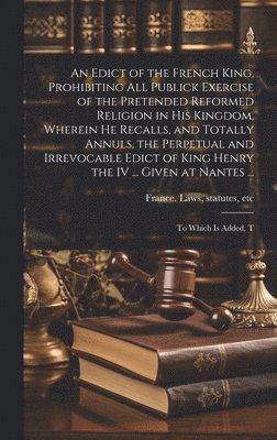 bokomslag An Edict of the French King, Prohibiting all Publick Exercise of the Pretended Reformed Religion in his Kingdom, Wherein he Recalls, and Totally Annuls, the Perpetual and Irrevocable Edict of King