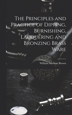Principles and Practice of Dipping, Burnishing, Lacquering and Bronzing Brass Ware
