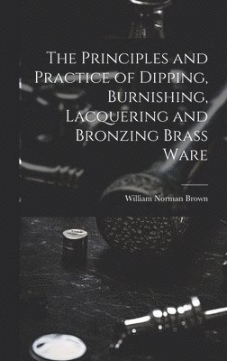 The Principles and Practice of Dipping, Burnishing, Lacquering and Bronzing Brass Ware 1