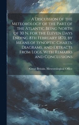 Great Britain Meteorological Office - Discussion of the Meteorology of the Part of the Atlantic Being North of 30 N. for the Eleven Days Ending 8th February 1870, by Means of Synoptic Charts, Diagrams, and Extracts From Logs, With Remarks and Conclusions, Inbunden