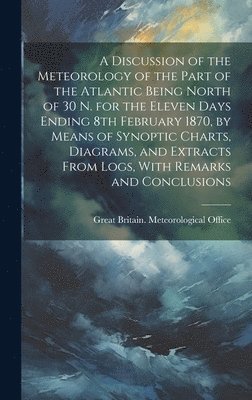 A Discussion of the Meteorology of the Part of the Atlantic Being North of 30 N. for the Eleven Days Ending 8th February 1870, by Means of Synoptic Charts, Diagrams, and Extracts From Logs, With 1