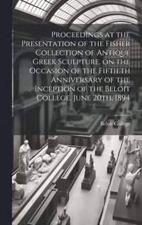 bokomslag Proceedings at the Presentation of the Fisher Collection of Antique Greek Sculpture, on the Occasion of the Fiftieth Anniversary of the Inception of the Beloit College. June 20th, 1894