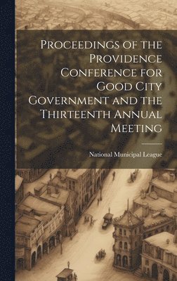 Proceedings of the Providence Conference for Good City Government and the Thirteenth Annual Meeting 1