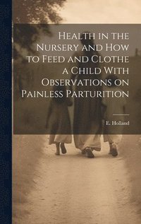 bokomslag Health in the Nursery and How to Feed and Clothe a Child With Observations on Painless Parturition