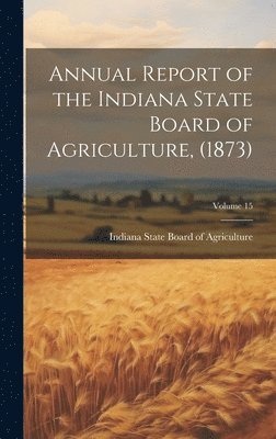 bokomslag Annual Report of the Indiana State Board of Agriculture, (1873); Volume 15