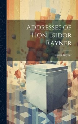 Addresses of Hon. Isidor Rayner 1