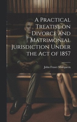 A Practical Treatise on Divorce and Matrimonial Jurisdiction Under the Act of 1857 1