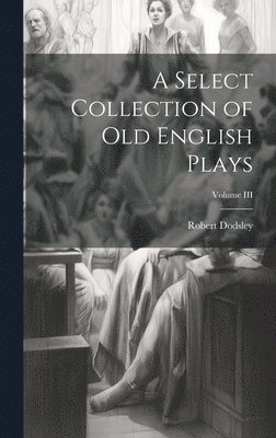 A Select Collection of Old English Plays; Volume III 1