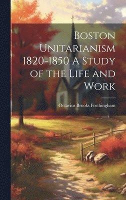 Boston Unitarianism 1820-1850 A Study of the Life and Work 1