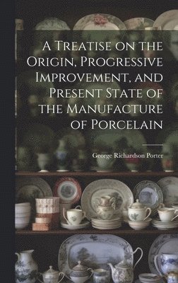 A Treatise on the Origin, Progressive Improvement, and Present State of the Manufacture of Porcelain 1