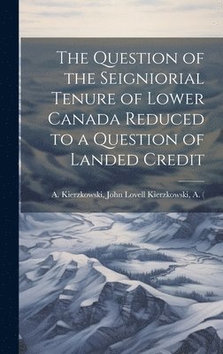 The Question of the Seigniorial Tenure of Lower Canada Reduced to a Question of Landed Credit 1