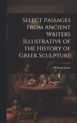 H Stuart Jones - Select Passages From Ancient Writers Illustrative of the History of Greek Sculpture, Inbunden