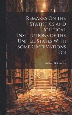 bokomslag Remarks On the Statistics and Political Institutions of the United States With Some Observations On